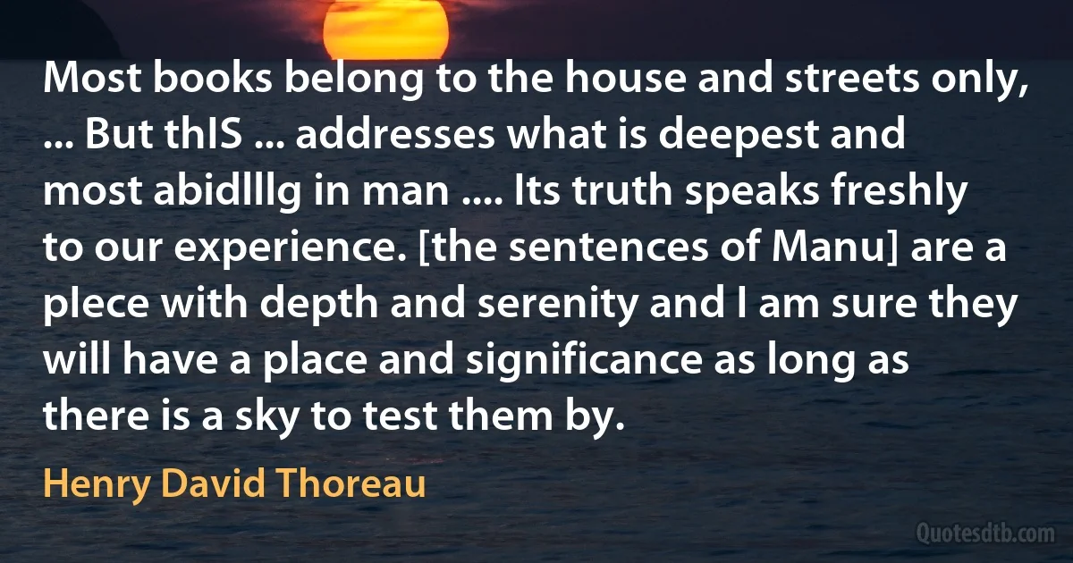 Most books belong to the house and streets only, ... But thIS ... addresses what is deepest and most abidlllg in man .... Its truth speaks freshly to our experience. [the sentences of Manu] are a pIece with depth and serenity and I am sure they will have a place and significance as long as there is a sky to test them by. (Henry David Thoreau)