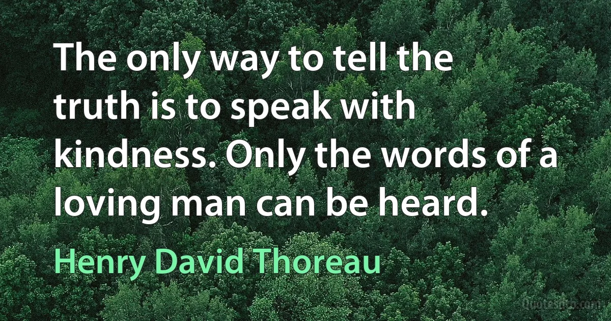 The only way to tell the truth is to speak with kindness. Only the words of a loving man can be heard. (Henry David Thoreau)