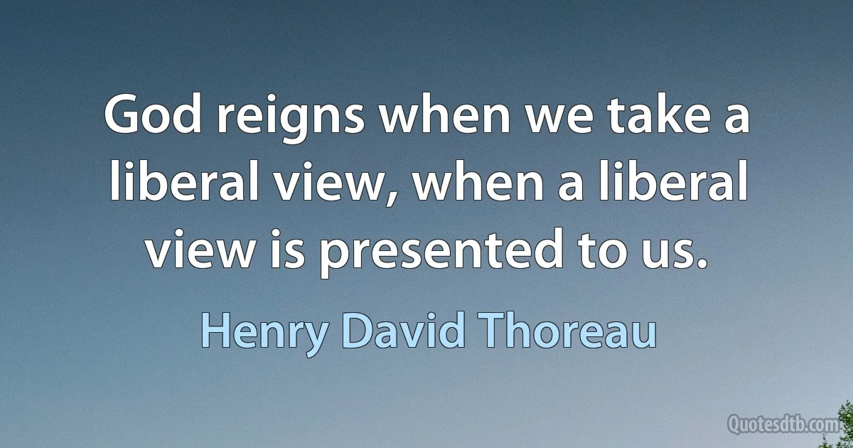 God reigns when we take a liberal view, when a liberal view is presented to us. (Henry David Thoreau)