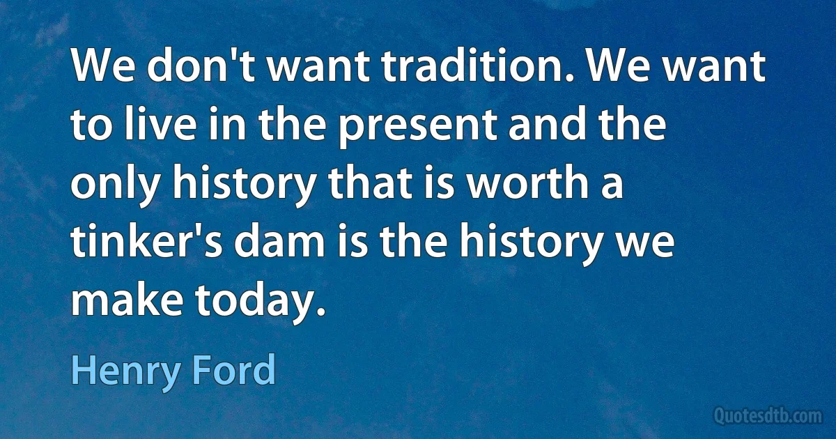 We don't want tradition. We want to live in the present and the only history that is worth a tinker's dam is the history we make today. (Henry Ford)