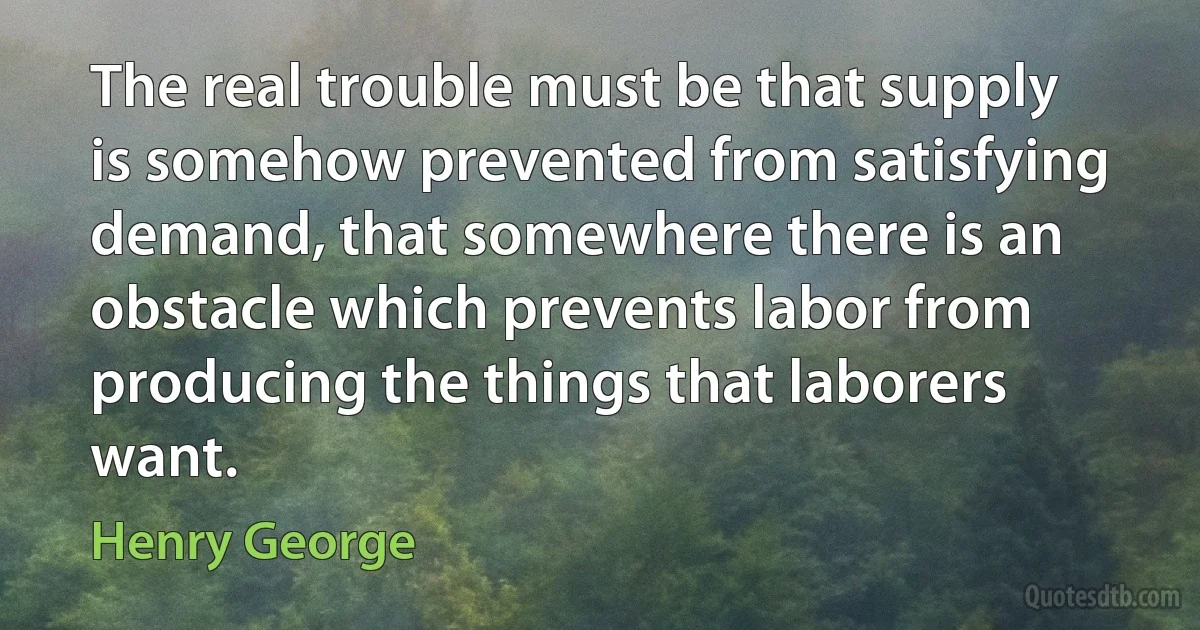 The real trouble must be that supply is somehow prevented from satisfying demand, that somewhere there is an obstacle which prevents labor from producing the things that laborers want. (Henry George)