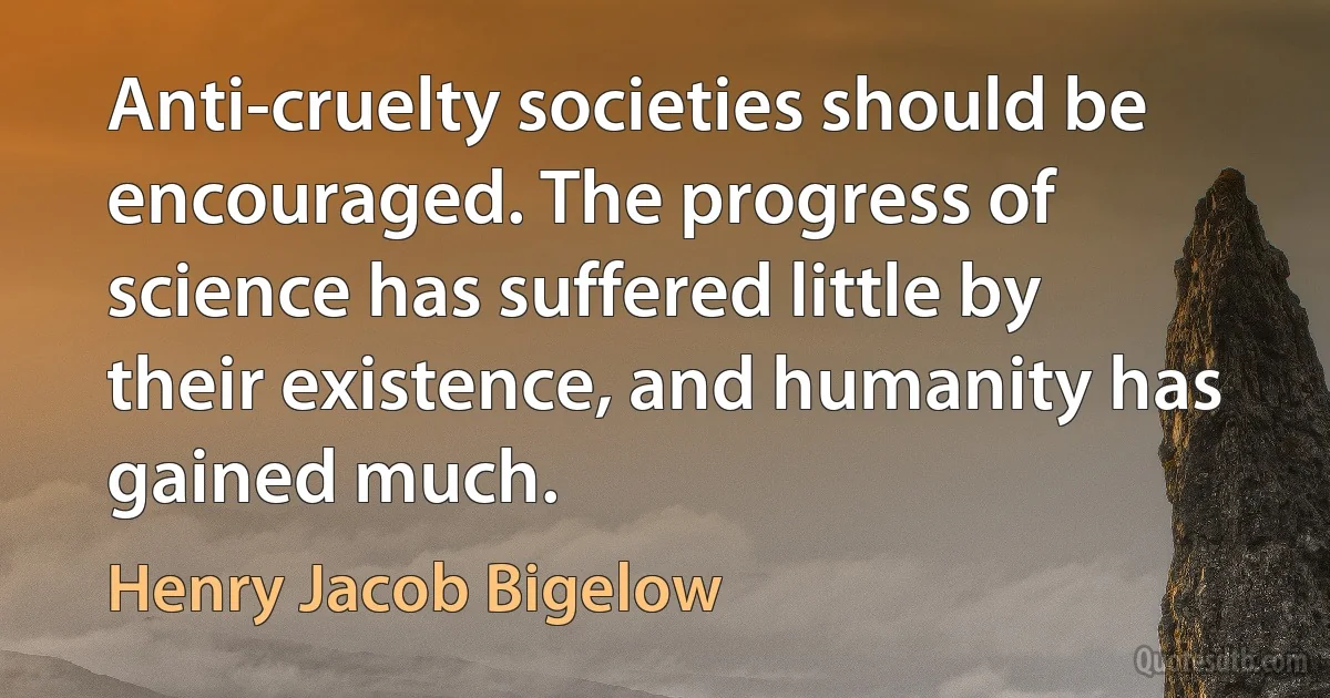 Anti-cruelty societies should be encouraged. The progress of science has suffered little by their existence, and humanity has gained much. (Henry Jacob Bigelow)