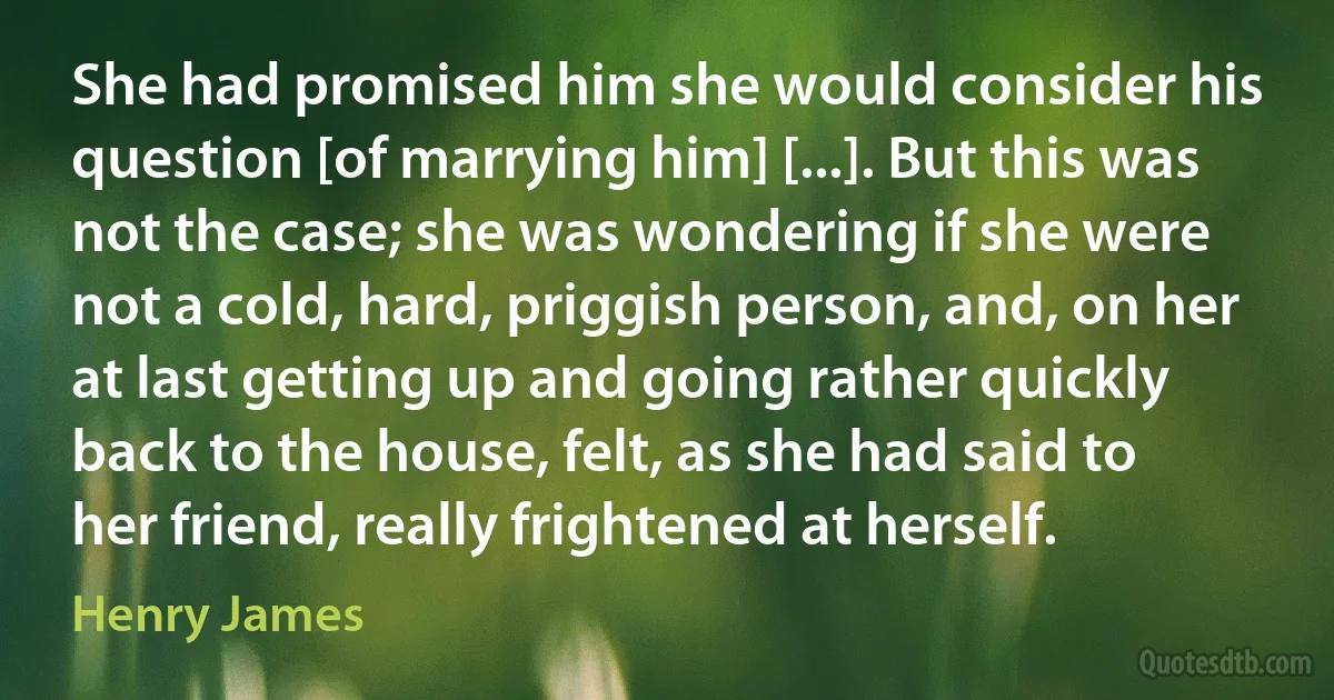 She had promised him she would consider his question [of marrying him] [...]. But this was not the case; she was wondering if she were not a cold, hard, priggish person, and, on her at last getting up and going rather quickly back to the house, felt, as she had said to her friend, really frightened at herself. (Henry James)