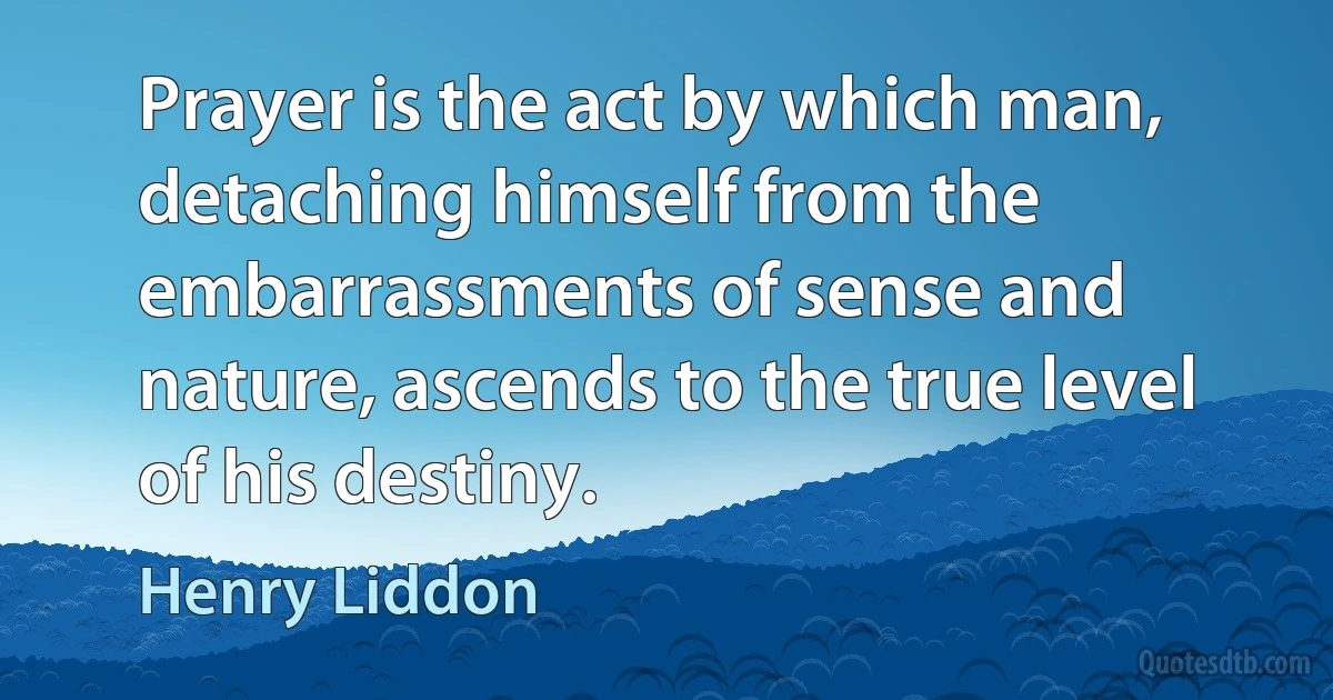 Prayer is the act by which man, detaching himself from the embarrassments of sense and nature, ascends to the true level of his destiny. (Henry Liddon)