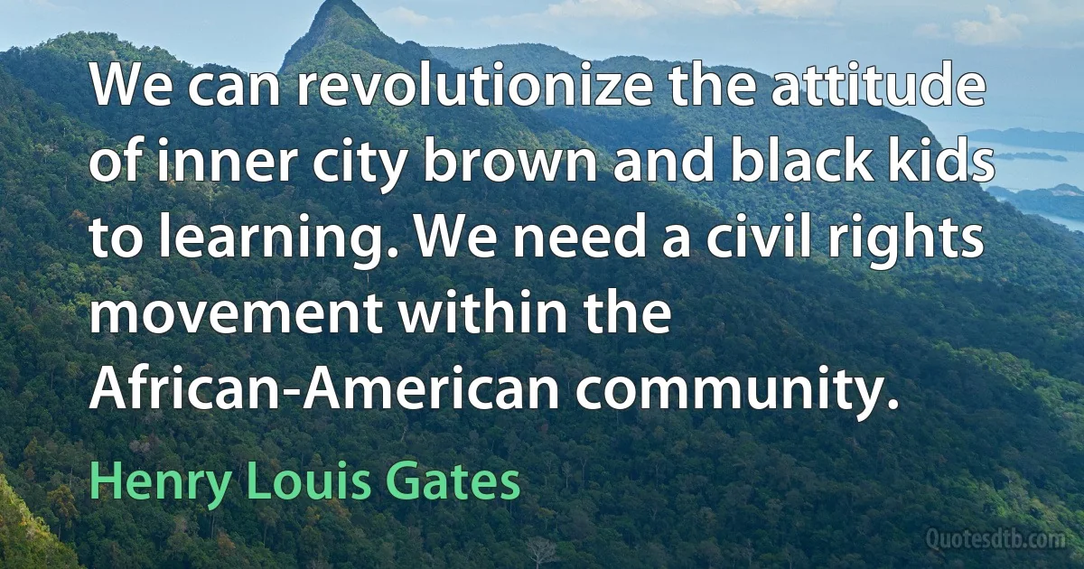 We can revolutionize the attitude of inner city brown and black kids to learning. We need a civil rights movement within the African-American community. (Henry Louis Gates)