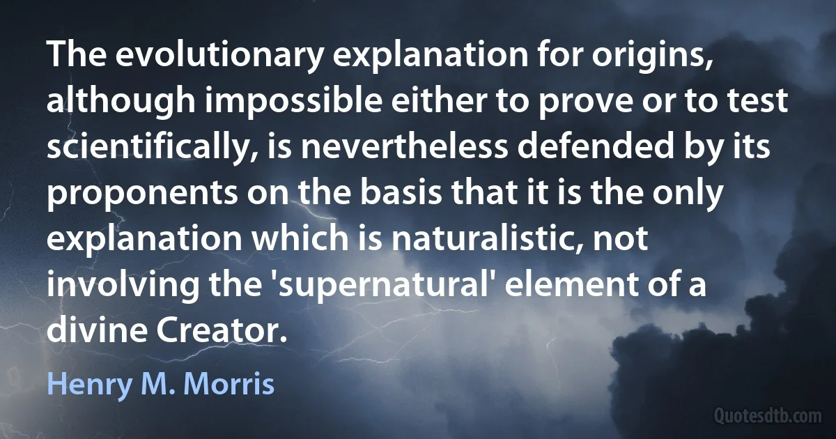 The evolutionary explanation for origins, although impossible either to prove or to test scientifically, is nevertheless defended by its proponents on the basis that it is the only explanation which is naturalistic, not involving the 'supernatural' element of a divine Creator. (Henry M. Morris)