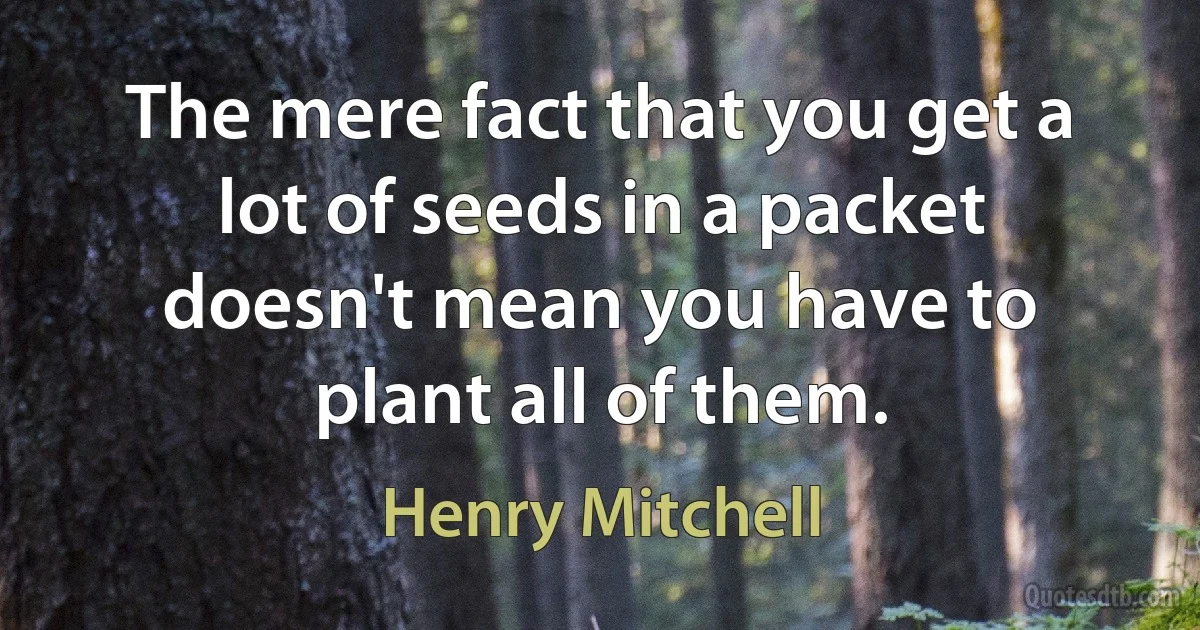 The mere fact that you get a lot of seeds in a packet doesn't mean you have to plant all of them. (Henry Mitchell)