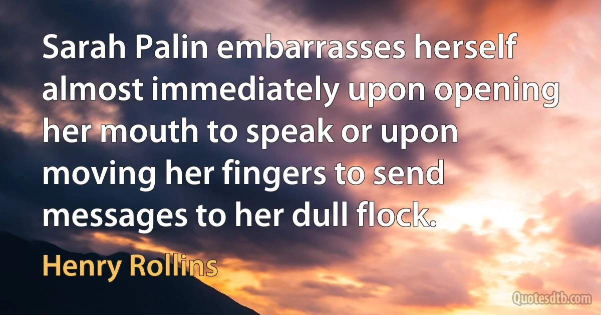 Sarah Palin embarrasses herself almost immediately upon opening her mouth to speak or upon moving her fingers to send messages to her dull flock. (Henry Rollins)