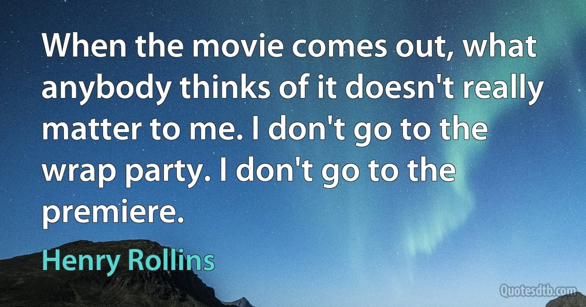 When the movie comes out, what anybody thinks of it doesn't really matter to me. I don't go to the wrap party. I don't go to the premiere. (Henry Rollins)