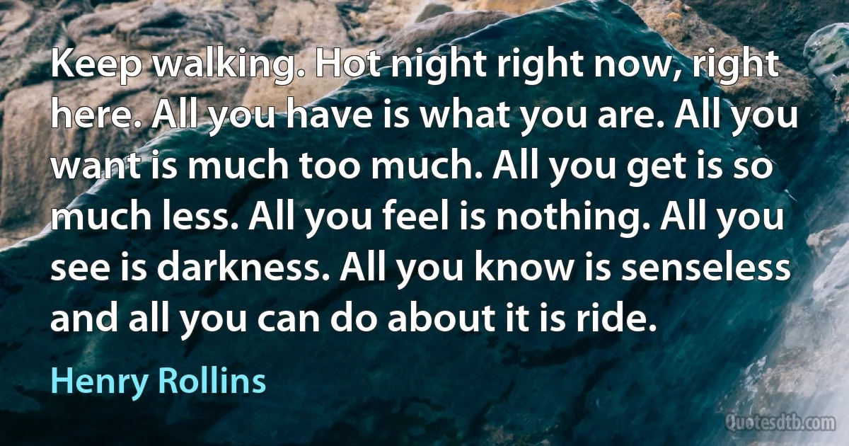 Keep walking. Hot night right now, right here. All you have is what you are. All you want is much too much. All you get is so much less. All you feel is nothing. All you see is darkness. All you know is senseless and all you can do about it is ride. (Henry Rollins)