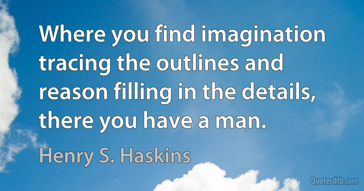 Where you find imagination tracing the outlines and reason filling in the details, there you have a man. (Henry S. Haskins)