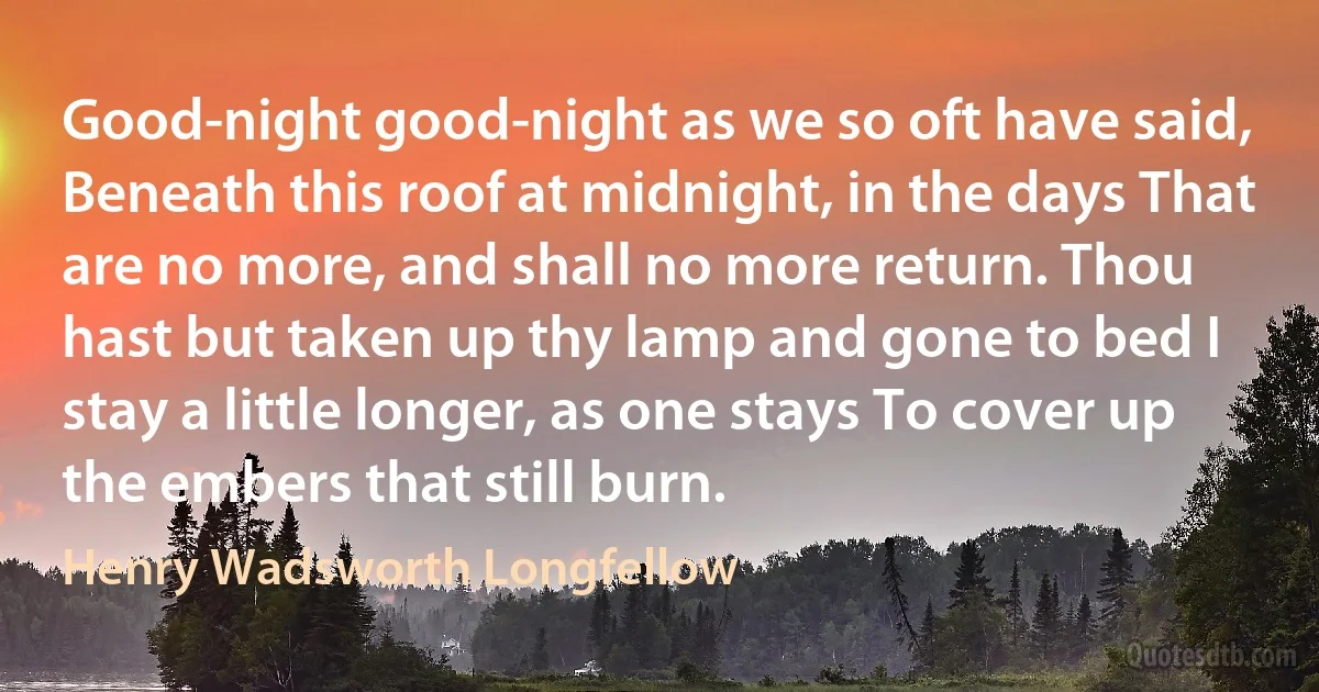 Good-night good-night as we so oft have said, Beneath this roof at midnight, in the days That are no more, and shall no more return. Thou hast but taken up thy lamp and gone to bed I stay a little longer, as one stays To cover up the embers that still burn. (Henry Wadsworth Longfellow)