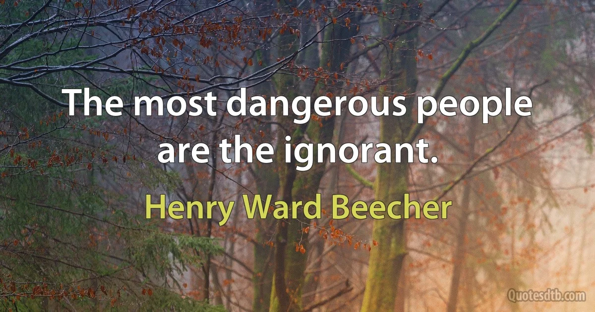 The most dangerous people are the ignorant. (Henry Ward Beecher)