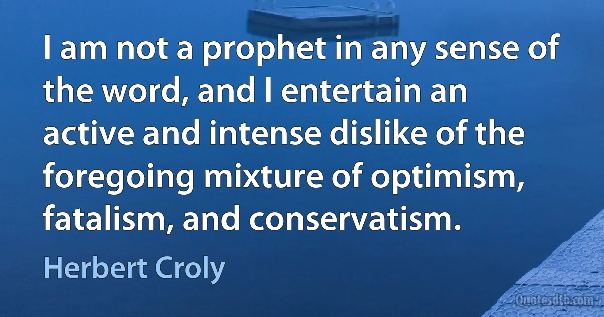 I am not a prophet in any sense of the word, and I entertain an active and intense dislike of the foregoing mixture of optimism, fatalism, and conservatism. (Herbert Croly)