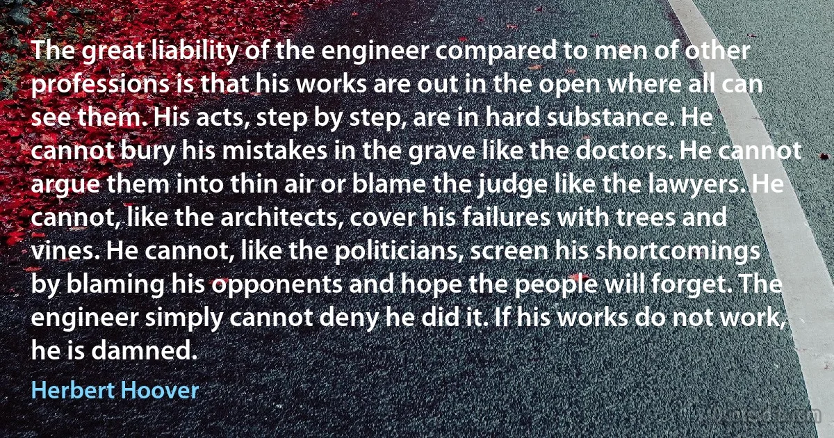 The great liability of the engineer compared to men of other professions is that his works are out in the open where all can see them. His acts, step by step, are in hard substance. He cannot bury his mistakes in the grave like the doctors. He cannot argue them into thin air or blame the judge like the lawyers. He cannot, like the architects, cover his failures with trees and vines. He cannot, like the politicians, screen his shortcomings by blaming his opponents and hope the people will forget. The engineer simply cannot deny he did it. If his works do not work, he is damned. (Herbert Hoover)