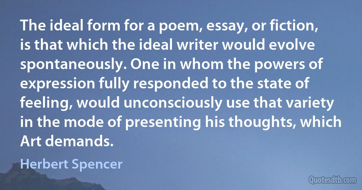 The ideal form for a poem, essay, or fiction, is that which the ideal writer would evolve spontaneously. One in whom the powers of expression fully responded to the state of feeling, would unconsciously use that variety in the mode of presenting his thoughts, which Art demands. (Herbert Spencer)