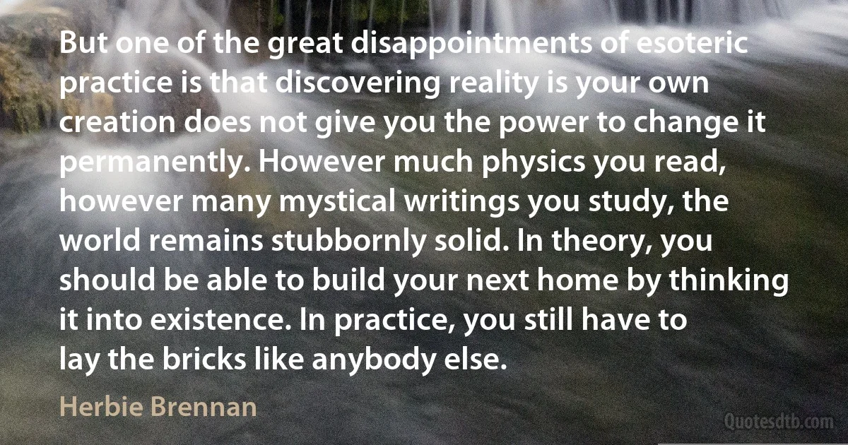 But one of the great disappointments of esoteric practice is that discovering reality is your own creation does not give you the power to change it permanently. However much physics you read, however many mystical writings you study, the world remains stubbornly solid. In theory, you should be able to build your next home by thinking it into existence. In practice, you still have to lay the bricks like anybody else. (Herbie Brennan)