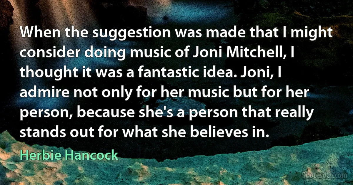 When the suggestion was made that I might consider doing music of Joni Mitchell, I thought it was a fantastic idea. Joni, I admire not only for her music but for her person, because she's a person that really stands out for what she believes in. (Herbie Hancock)