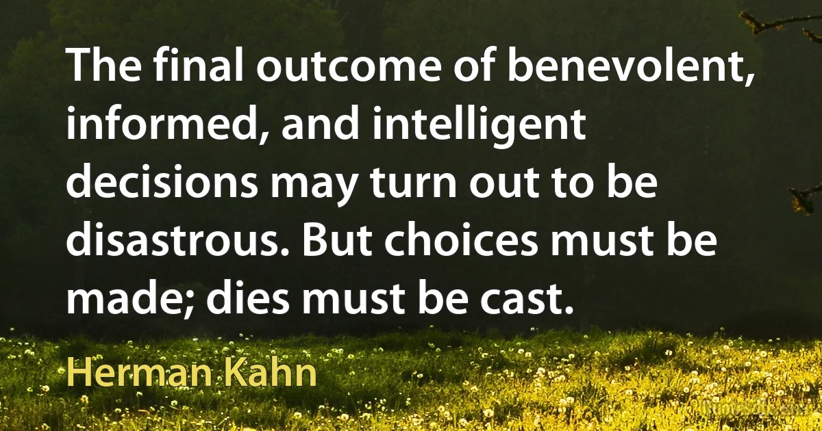 The final outcome of benevolent, informed, and intelligent decisions may turn out to be disastrous. But choices must be made; dies must be cast. (Herman Kahn)