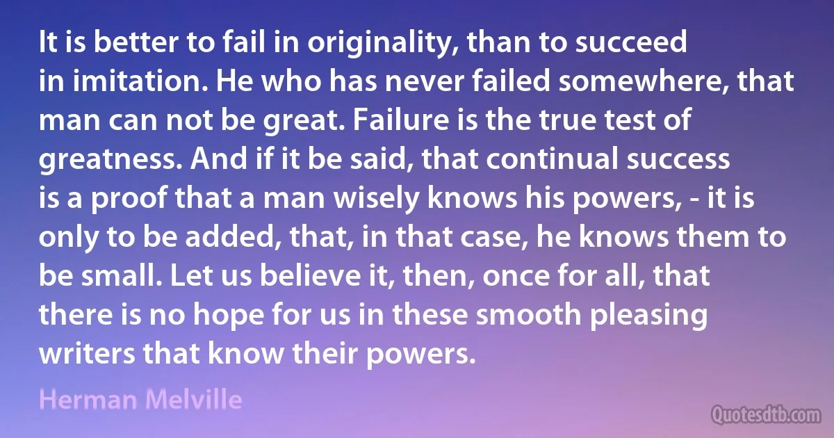 It is better to fail in originality, than to succeed in imitation. He who has never failed somewhere, that man can not be great. Failure is the true test of greatness. And if it be said, that continual success is a proof that a man wisely knows his powers, - it is only to be added, that, in that case, he knows them to be small. Let us believe it, then, once for all, that there is no hope for us in these smooth pleasing writers that know their powers. (Herman Melville)