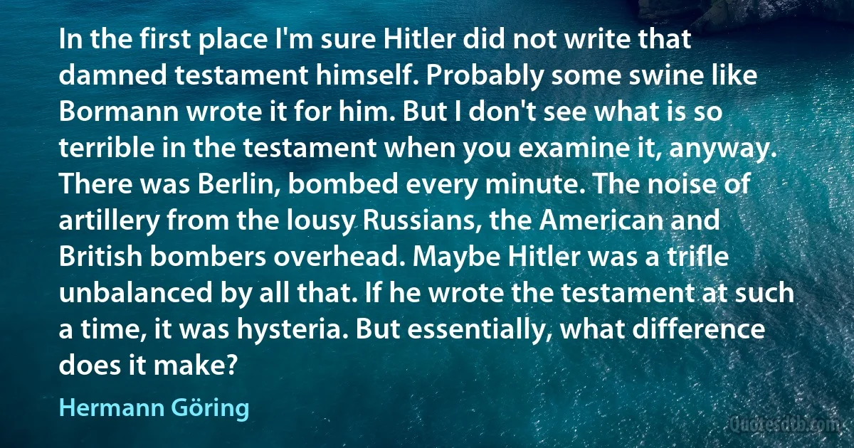 In the first place I'm sure Hitler did not write that damned testament himself. Probably some swine like Bormann wrote it for him. But I don't see what is so terrible in the testament when you examine it, anyway. There was Berlin, bombed every minute. The noise of artillery from the lousy Russians, the American and British bombers overhead. Maybe Hitler was a trifle unbalanced by all that. If he wrote the testament at such a time, it was hysteria. But essentially, what difference does it make? (Hermann Göring)