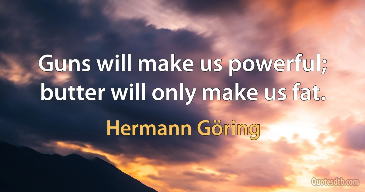 Guns will make us powerful; butter will only make us fat. (Hermann Göring)