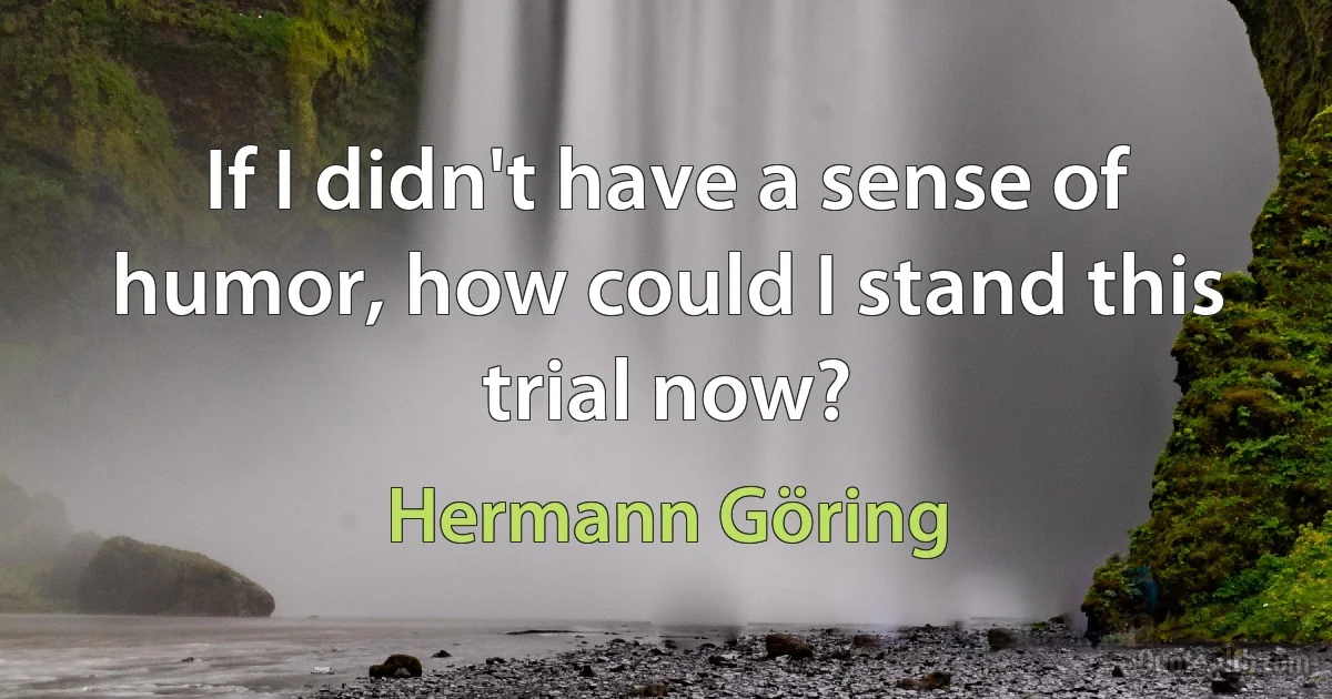 If I didn't have a sense of humor, how could I stand this trial now? (Hermann Göring)