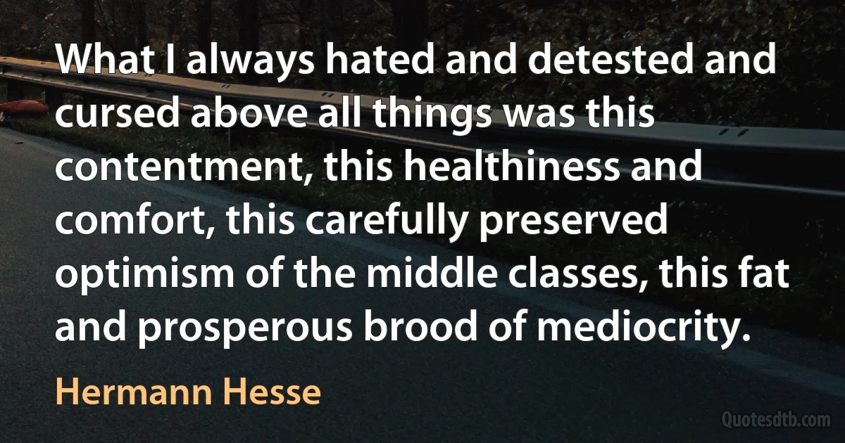 What I always hated and detested and cursed above all things was this contentment, this healthiness and comfort, this carefully preserved optimism of the middle classes, this fat and prosperous brood of mediocrity. (Hermann Hesse)