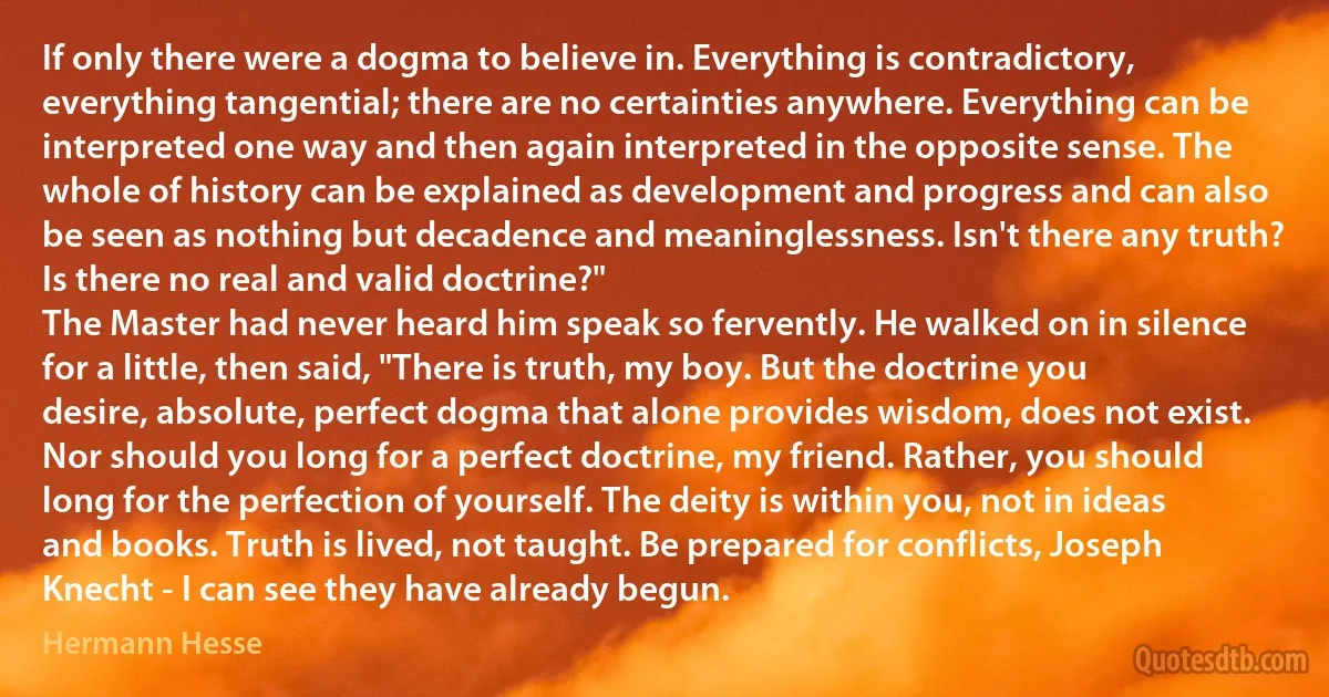 If only there were a dogma to believe in. Everything is contradictory, everything tangential; there are no certainties anywhere. Everything can be interpreted one way and then again interpreted in the opposite sense. The whole of history can be explained as development and progress and can also be seen as nothing but decadence and meaninglessness. Isn't there any truth? Is there no real and valid doctrine?"
The Master had never heard him speak so fervently. He walked on in silence for a little, then said, "There is truth, my boy. But the doctrine you desire, absolute, perfect dogma that alone provides wisdom, does not exist. Nor should you long for a perfect doctrine, my friend. Rather, you should long for the perfection of yourself. The deity is within you, not in ideas and books. Truth is lived, not taught. Be prepared for conflicts, Joseph Knecht - I can see they have already begun. (Hermann Hesse)