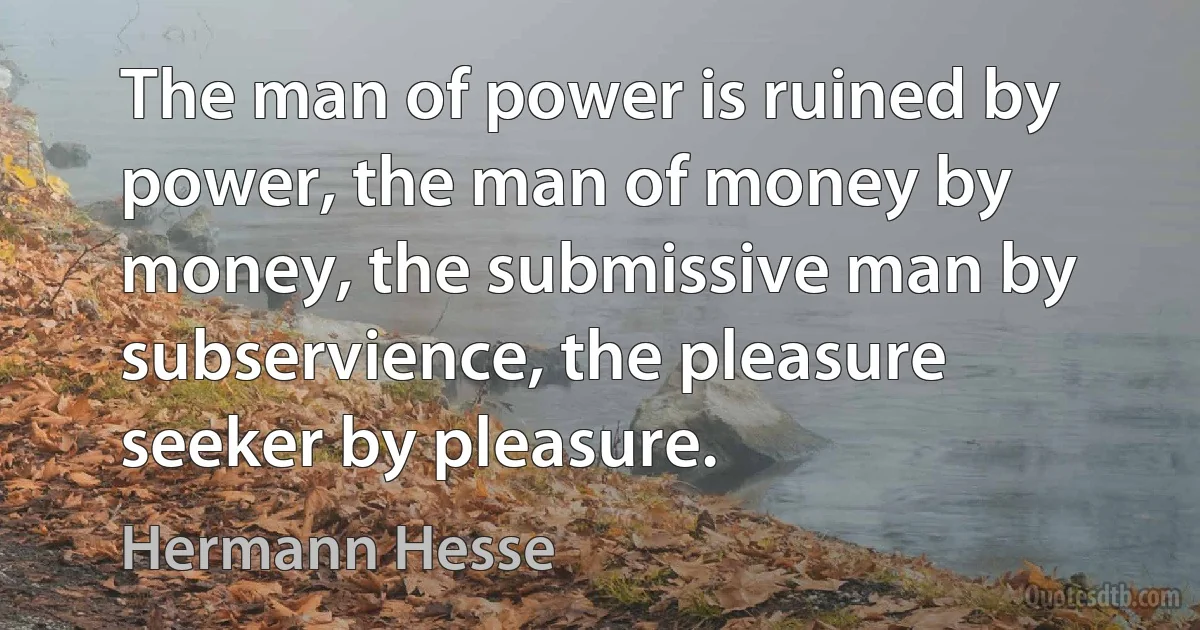 The man of power is ruined by power, the man of money by money, the submissive man by subservience, the pleasure seeker by pleasure. (Hermann Hesse)