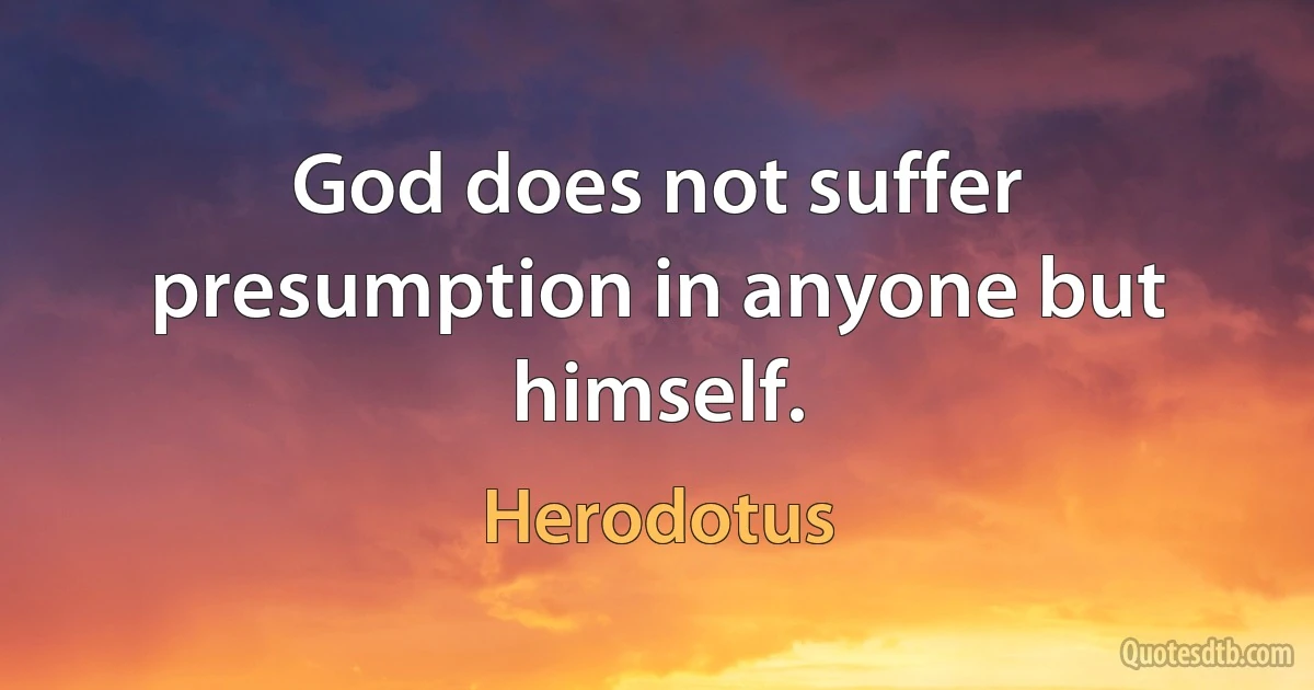 God does not suffer presumption in anyone but himself. (Herodotus)