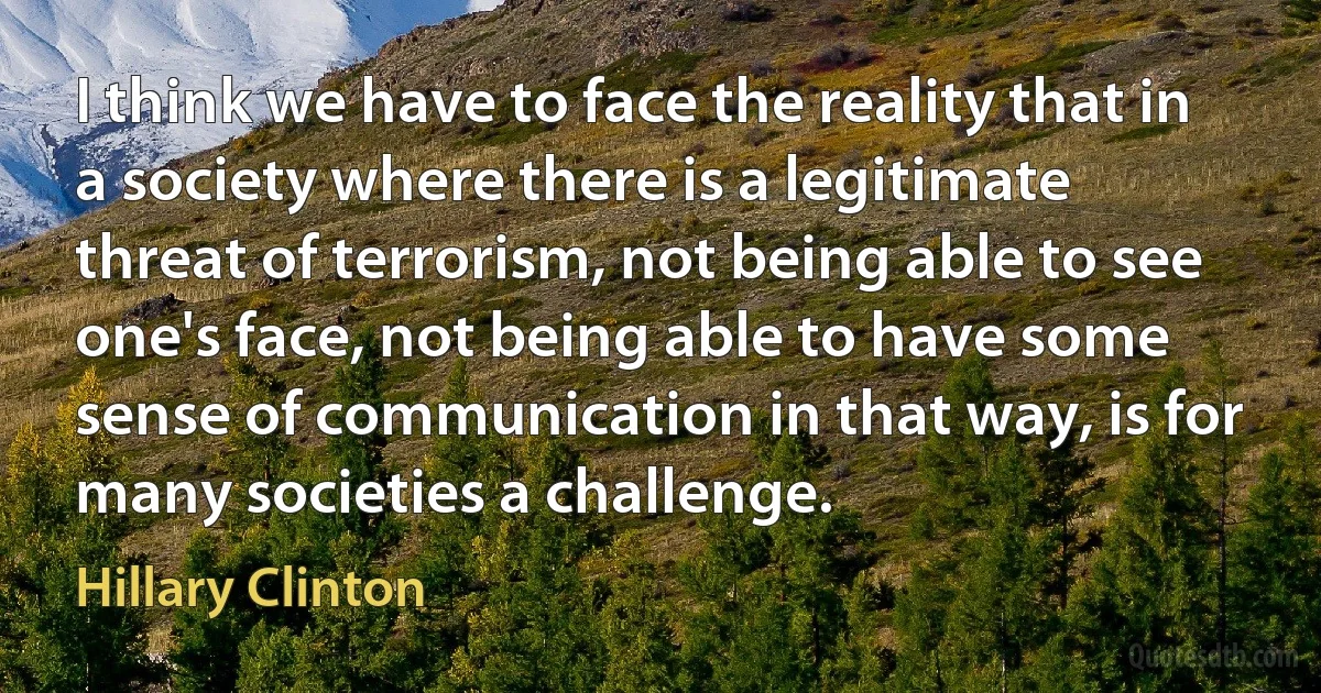 I think we have to face the reality that in a society where there is a legitimate threat of terrorism, not being able to see one's face, not being able to have some sense of communication in that way, is for many societies a challenge. (Hillary Clinton)