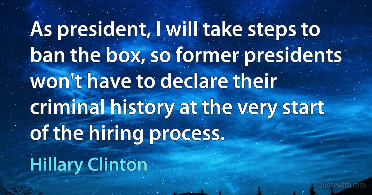 As president, I will take steps to ban the box, so former presidents won't have to declare their criminal history at the very start of the hiring process. (Hillary Clinton)