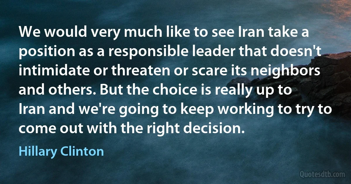 We would very much like to see Iran take a position as a responsible leader that doesn't intimidate or threaten or scare its neighbors and others. But the choice is really up to Iran and we're going to keep working to try to come out with the right decision. (Hillary Clinton)