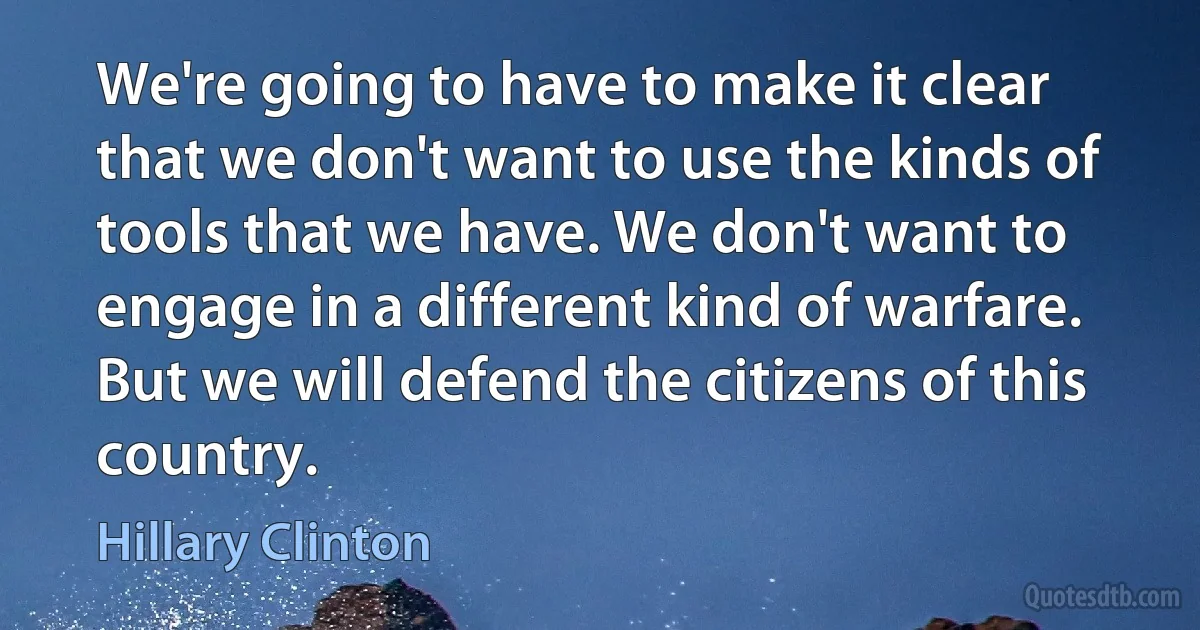 We're going to have to make it clear that we don't want to use the kinds of tools that we have. We don't want to engage in a different kind of warfare. But we will defend the citizens of this country. (Hillary Clinton)