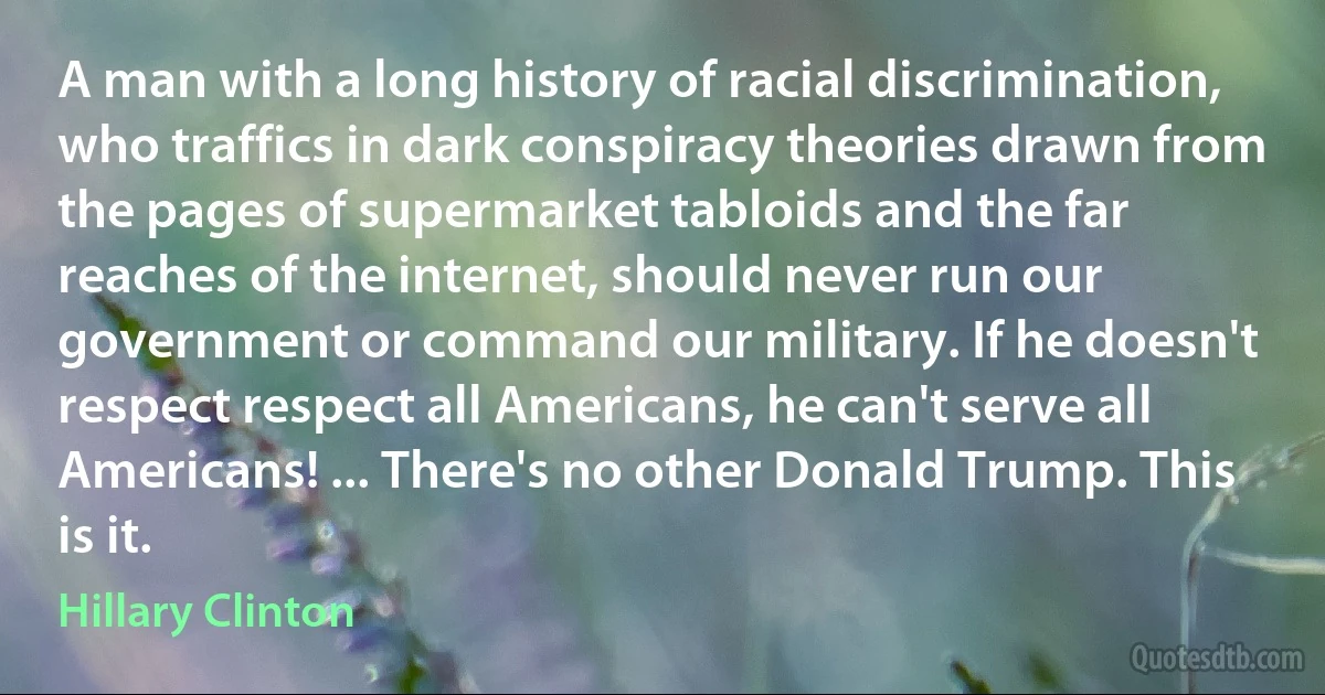 A man with a long history of racial discrimination, who traffics in dark conspiracy theories drawn from the pages of supermarket tabloids and the far reaches of the internet, should never run our government or command our military. If he doesn't respect respect all Americans, he can't serve all Americans! ... There's no other Donald Trump. This is it. (Hillary Clinton)