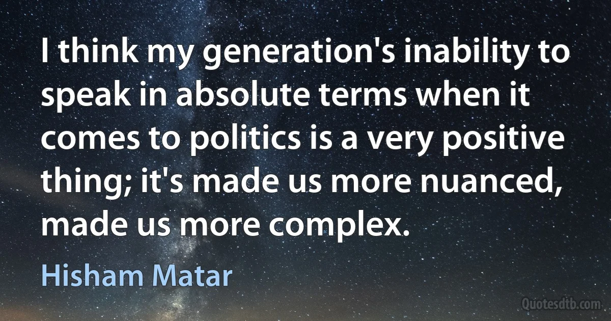 I think my generation's inability to speak in absolute terms when it comes to politics is a very positive thing; it's made us more nuanced, made us more complex. (Hisham Matar)