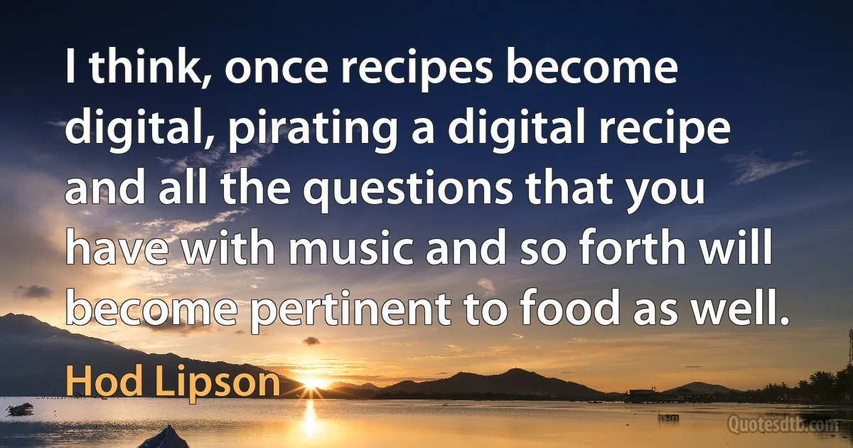 I think, once recipes become digital, pirating a digital recipe and all the questions that you have with music and so forth will become pertinent to food as well. (Hod Lipson)