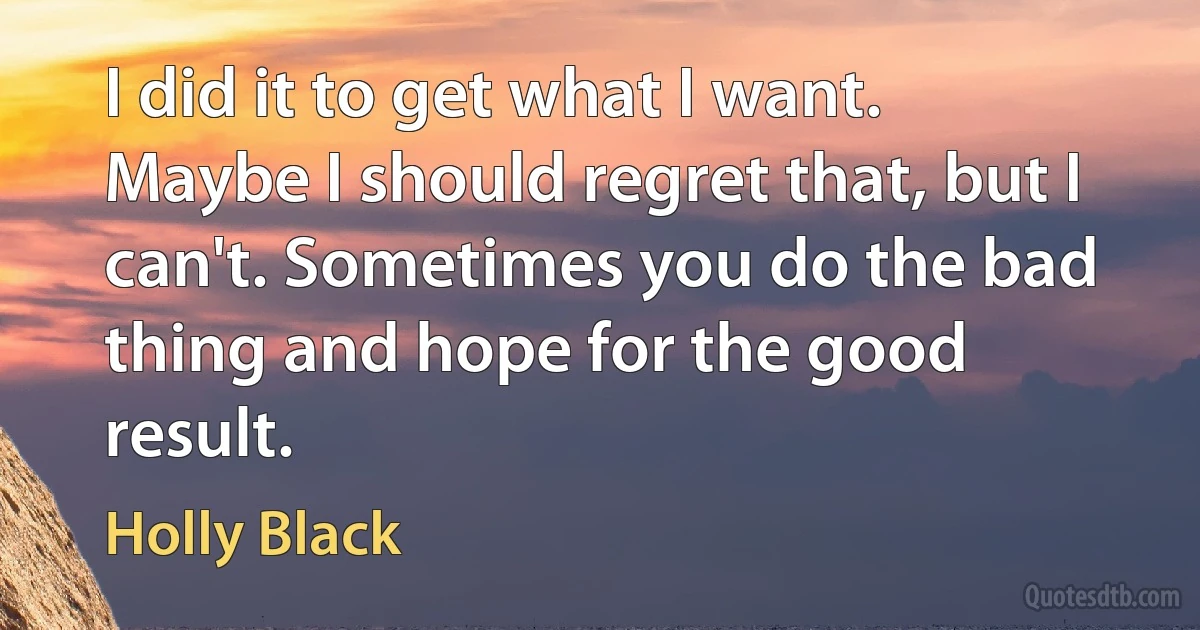 I did it to get what I want. Maybe I should regret that, but I can't. Sometimes you do the bad thing and hope for the good result. (Holly Black)