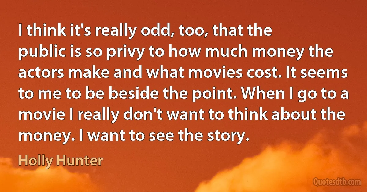 I think it's really odd, too, that the public is so privy to how much money the actors make and what movies cost. It seems to me to be beside the point. When I go to a movie I really don't want to think about the money. I want to see the story. (Holly Hunter)