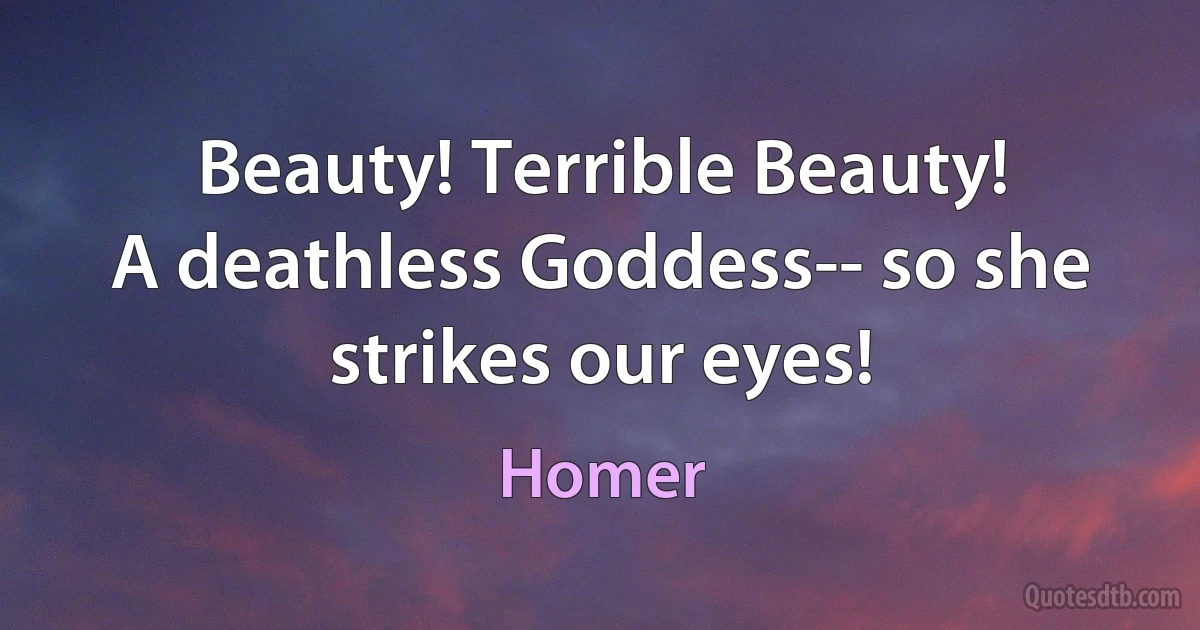 Beauty! Terrible Beauty!
A deathless Goddess-- so she strikes our eyes! (Homer)