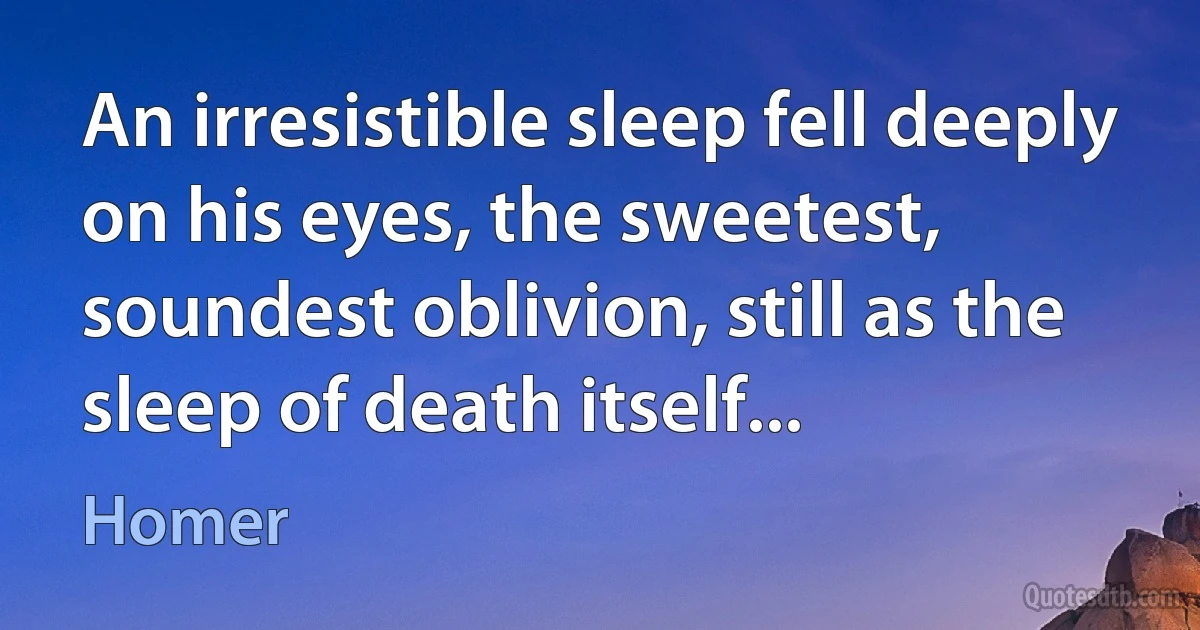 An irresistible sleep fell deeply on his eyes, the sweetest,
soundest oblivion, still as the sleep of death itself... (Homer)