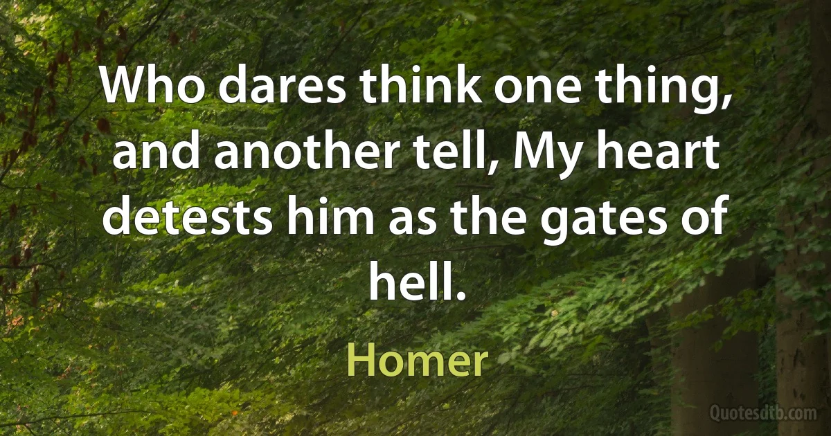 Who dares think one thing, and another tell, My heart detests him as the gates of hell. (Homer)