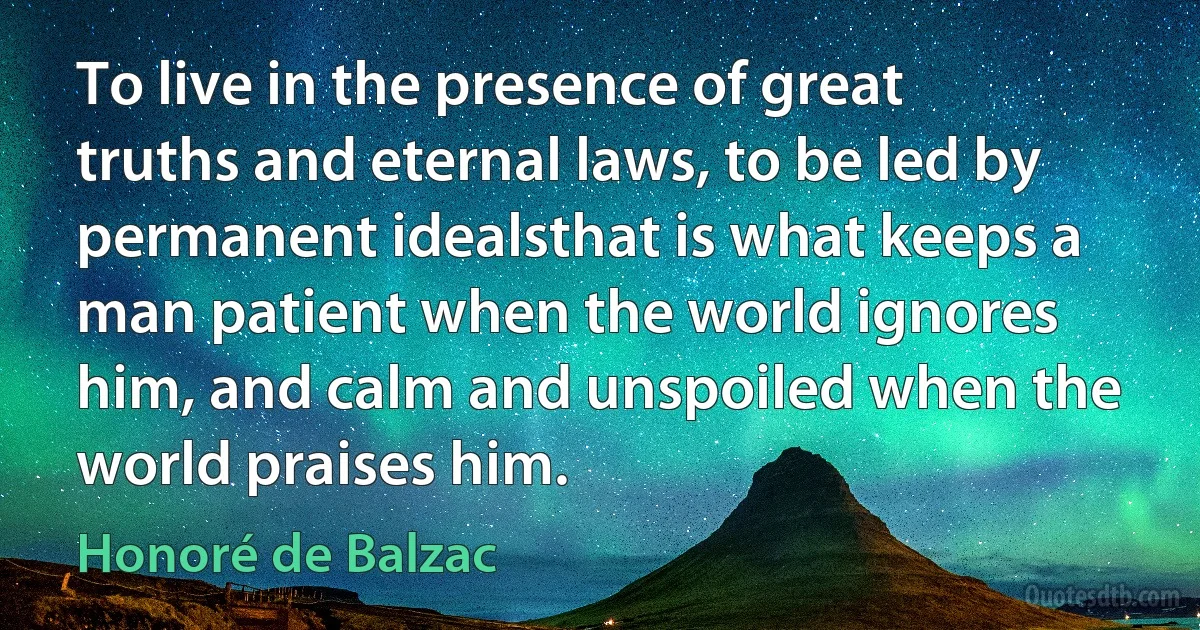 To live in the presence of great truths and eternal laws, to be led by permanent idealsthat is what keeps a man patient when the world ignores him, and calm and unspoiled when the world praises him. (Honoré de Balzac)