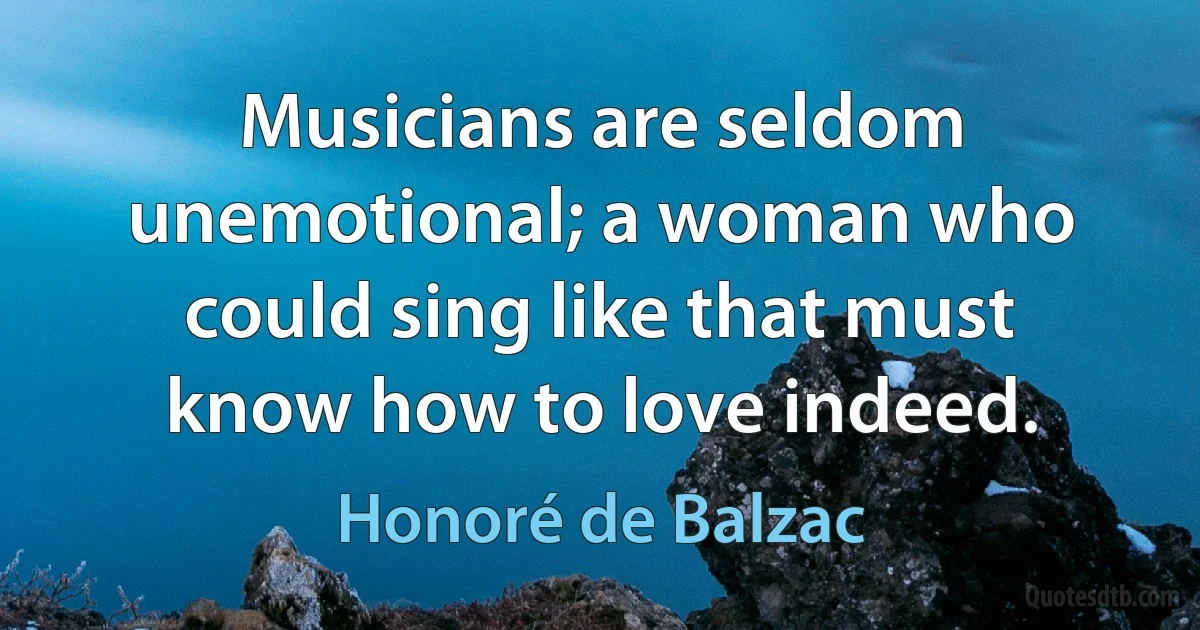 Musicians are seldom unemotional; a woman who could sing like that must know how to love indeed. (Honoré de Balzac)