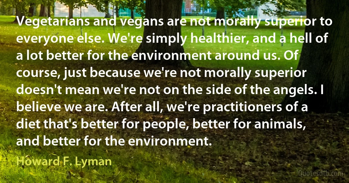 Vegetarians and vegans are not morally superior to everyone else. We're simply healthier, and a hell of a lot better for the environment around us. Of course, just because we're not morally superior doesn't mean we're not on the side of the angels. I believe we are. After all, we're practitioners of a diet that's better for people, better for animals, and better for the environment. (Howard F. Lyman)