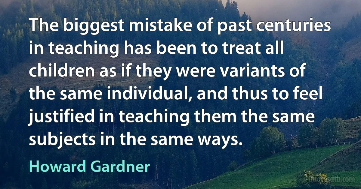 The biggest mistake of past centuries in teaching has been to treat all children as if they were variants of the same individual, and thus to feel justified in teaching them the same subjects in the same ways. (Howard Gardner)