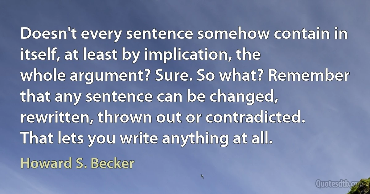 Doesn't every sentence somehow contain in itself, at least by implication, the whole argument? Sure. So what? Remember that any sentence can be changed, rewritten, thrown out or contradicted. That lets you write anything at all. (Howard S. Becker)