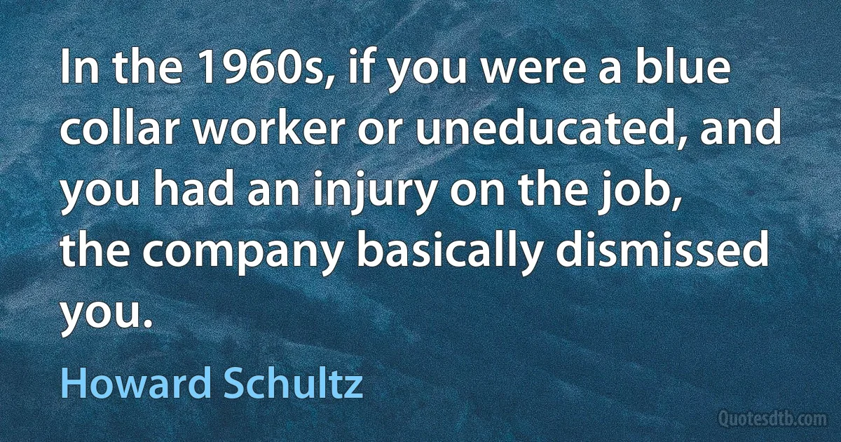 In the 1960s, if you were a blue collar worker or uneducated, and you had an injury on the job, the company basically dismissed you. (Howard Schultz)