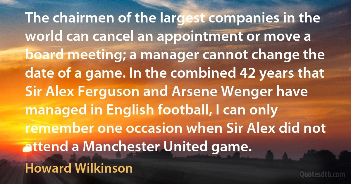 The chairmen of the largest companies in the world can cancel an appointment or move a board meeting; a manager cannot change the date of a game. In the combined 42 years that Sir Alex Ferguson and Arsene Wenger have managed in English football, I can only remember one occasion when Sir Alex did not attend a Manchester United game. (Howard Wilkinson)